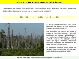 3.1.2. LLUVIA ÁCIDA (DEPOSICIÓN ÁCIDA)
La lluvia que cae a través de una atmósfera no contaminada llegará a la Tierra con un pH ligeramente
ácido, debido al dióxido de carbono que se encuentra en la atmósfera:
CO2 + H2O ↔ H2CO3 ↔ H+
+ HCO3
-
En zonas del norte de Europa y las partes
orientales de EEUU se han detectado
lluvias con pH<5 e incluso <4
Las emisiones de óxidos de azufre y
óxidos de nitrógeno (industria, transporte,
producción de energía, calefacciones…)
se transforman en la atmósfera en sulfatos
y nitratos que con la radiación solar y
vapor de agua, mediante reacciones
químicas complejas, se transforman en
ácido sulfúrico y nítrico diluido
La deposición de estos ácidos puede ser
seca en forma de partículas o húmeda en
forma de lluvia o nieve (lluvia ácida)
Fig. 3.2. Lluvia ácida (publicada por Wikipedia con licencia CC BY-SA 3.0)
 