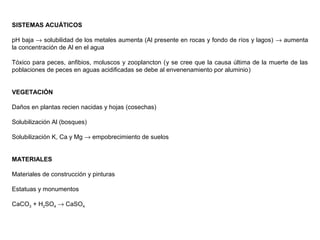 SISTEMAS ACUÁTICOS
pH baja → solubilidad de los metales aumenta (Al presente en rocas y fondo de ríos y lagos) → aumenta
la concentración de Al en el agua
Tóxico para peces, anfibios, moluscos y zooplancton (y se cree que la causa última de la muerte de las
poblaciones de peces en aguas acidificadas se debe al envenenamiento por aluminio)
VEGETACIÓN
Daños en plantas recien nacidas y hojas (cosechas)
Solubilización Al (bosques)
Solubilización K, Ca y Mg → empobrecimiento de suelos
MATERIALES
Materiales de construcción y pinturas
Estatuas y monumentos
CaCO3 + H2SO4 → CaSO4
 