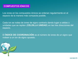 Los iones en los compuestos iónicos se ordenan regularmente en el
espacio de la manera más compacta posible.
Cada ion se rodea de iones de signo contrario dando lugar a celdas o
unidades que se repiten (CELDILLA UNIDAD) en las tres direcciones del
espacio.
El ÍNDICE DE COORDINACIÓN es el número de iones de un signo que
rodean a un ion de signo opuesto.
COMPUESTOS IÓNICOS
 