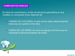 El índice de coordinación y el tipo de estructura geométrica en que
cristaliza un compuesto iónico depende de:
– TAMAÑO DE LOS IONES: el valor de los radios determinará las
distancias de equilibrio entre ellos.
– CARGA DE LOS IONES: los iones se agrupan de forma que se
mantenga la electroneutralidad del cristal.
COMPUESTOS IÓNICOS
 