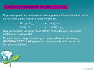 El proceso previo en la formación de compuestos iónicos es la ionización
de los átomos para formar aniones y cationes.
Una vez formado los iones no se forman moléculas sino un retículo
cristalino en estado sólido.
En este proceso se produce un gran desprendimiento de energía
(ENERGÍA RETICULAR) que hace muy favorable la formación de
compuestos iónicos.
ASPECTOS ENERGÉTICOS DEL ENLACE IÓNICO
Na (g) + Eioniz
Na+
(g) + e-
Cl (g) + e-
Cl-
(g) + EAE
 