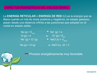 La ENERGÍA RETICULAR o ENERGÍA DE RED (U) es la energía que se
libera cuando un mol de iones positivos y negativos, en estado gaseoso,
pasan desde una distancia infinita a las posiciones que adoptan en el
cristal en estado sólido.
ASPECTOS ENERGÉTICOS DEL ENLACE IÓNICO
Na (g) + Eioniz
Na+
(g) + e-
Cl (g) + e-
Cl-
(g) + EAE
Na+
(g) + Cl-
(g) NaCl (s) + UNaCl
Na (g) + Cl (g) NaCl (s), DE < 0
Proceso energéticamente muy favorable.
 