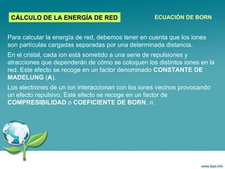 Para calcular la energía de red, debemos tener en cuenta que los iones
son partículas cargadas separadas por una determinada distancia.
En el cristal, cada ion está sometido a una serie de repulsiones y
atracciones que dependerán de cómo se coloquen los distintos iones en la
red. Este efecto se recoge en un factor denominado CONSTANTE DE
MADELUNG (A).
Los electrones de un ion interaccionan con los iones vecinos provocando
un efecto repulsivo. Este efecto se recoge en un factor de
COMPRESIBILIDAD o COEFICIENTE DE BORN, n.
CÁLCULO DE LA ENERGÍA DE RED ECUACIÓN DE BORN
 