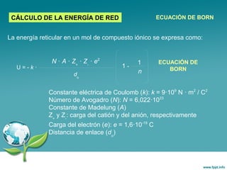 La energía reticular en un mol de compuesto iónico se expresa como:
CÁLCULO DE LA ENERGÍA DE RED ECUACIÓN DE BORN
U = - k ·
N · A · Z+
· Z-
· e2
do
1 -
1
n
ECUACIÓN DE
BORN
Constante eléctrica de Coulomb (k): k = 9·109
N · m2
/ C2
Número de Avogadro (N): N = 6,022·1023
Constante de Madelung (A)
Z+
y Z-
: carga del catión y del anión, respectivamente
Carga del electrón (e): e = 1,6·10-19
C
Distancia de enlace (do
)
 