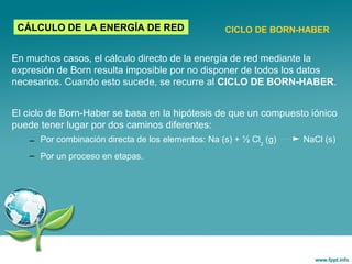 En muchos casos, el cálculo directo de la energía de red mediante la
expresión de Born resulta imposible por no disponer de todos los datos
necesarios. Cuando esto sucede, se recurre al CICLO DE BORN-HABER.
El ciclo de Born-Haber se basa en la hipótesis de que un compuesto iónico
puede tener lugar por dos caminos diferentes:
– Por combinación directa de los elementos: Na (s) + ½ Cl2
(g) NaCl (s)
– Por un proceso en etapas.
CÁLCULO DE LA ENERGÍA DE RED CICLO DE BORN-HABER
 