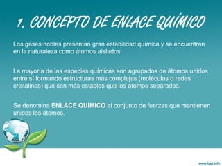 1. CONCEPTO DE ENLACE QUÍMICO
Los gases nobles presentan gran estabilidad química y se encuentran
en la naturaleza como átomos aislados.
La mayoría de las especies químicas son agrupados de átomos unidos
entre sí formando estructuras más complejas (moléculas o redes
cristalinas) que son más estables que los átomos separados.
Se denomina ENLACE QUÍMICO al conjunto de fuerzas que mantienen
unidos los átomos.
 