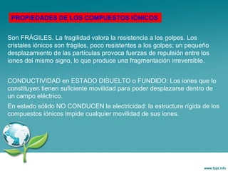 Son FRÁGILES. La fragilidad valora la resistencia a los golpes. Los
cristales iónicos son frágiles, poco resistentes a los golpes; un pequeño
desplazamiento de las partículas provoca fuerzas de repulsión entre los
iones del mismo signo, lo que produce una fragmentación irreversible.
CONDUCTIVIDAD en ESTADO DISUELTO o FUNDIDO: Los iones que lo
constituyen tienen suficiente movilidad para poder desplazarse dentro de
un campo eléctrico.
En estado sólido NO CONDUCEN la electricidad: la estructura rígida de los
compuestos iónicos impide cualquier movilidad de sus iones.
PROPIEDADES DE LOS COMPUESTOS IÓNICOS
 