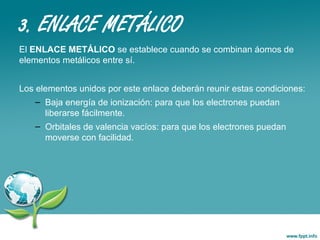 3. ENLACE METÁLICO
El ENLACE METÁLICO se establece cuando se combinan áomos de
elementos metálicos entre sí.
Los elementos unidos por este enlace deberán reunir estas condiciones:
– Baja energía de ionización: para que los electrones puedan
liberarse fácilmente.
– Orbitales de valencia vacíos: para que los electrones puedan
moverse con facilidad.
 