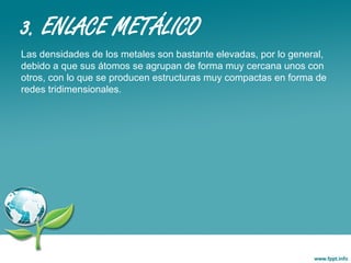 3. ENLACE METÁLICO
Las densidades de los metales son bastante elevadas, por lo general,
debido a que sus átomos se agrupan de forma muy cercana unos con
otros, con lo que se producen estructuras muy compactas en forma de
redes tridimensionales.
 