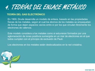 4. TEORÍAS DEL ENLACE METÁLICO
TEORÍA DEL GAS ELECTRÓNICO
En 1900, Drude desarrolla un modelo de enlace, basado en las propiedades
físicas de los metales, según el cual los átomos de los metales se empaquetan
de forma que dejen espacios vacíos entre sí por los que circulan libremente los
electrones de valencia.
Este modelo considera a los metales como si estuvieran formados por una
aglomeración de iones positivos sumergida en un mar de electrones en el que
todos cumplen con el principio de exclusión de Pauli.
Los electrones en los metales están deslocalizados en la red cristalina.
 