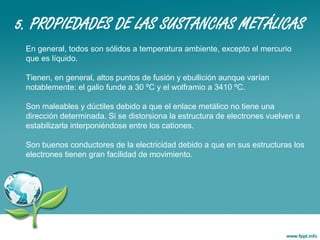 5. PROPIEDADES DE LAS SUSTANCIAS METÁLICAS
En general, todos son sólidos a temperatura ambiente, excepto el mercurio
que es líquido.
Tienen, en general, altos puntos de fusión y ebullición aunque varían
notablemente: el galio funde a 30 ºC y el wolframio a 3410 ºC.
Son maleables y dúctiles debido a que el enlace metálico no tiene una
dirección determinada. Si se distorsiona la estructura de electrones vuelven a
estabilizarla interponiéndose entre los cationes.
Son buenos conductores de la electricidad debido a que en sus estructuras los
electrones tienen gran facilidad de movimiento.
 
