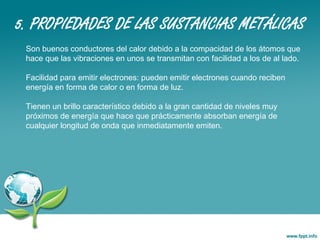 5. PROPIEDADES DE LAS SUSTANCIAS METÁLICAS
Son buenos conductores del calor debido a la compacidad de los átomos que
hace que las vibraciones en unos se transmitan con facilidad a los de al lado.
Facilidad para emitir electrones: pueden emitir electrones cuando reciben
energía en forma de calor o en forma de luz.
Tienen un brillo característico debido a la gran cantidad de niveles muy
próximos de energía que hace que prácticamente absorban energía de
cualquier longitud de onda que inmediatamente emiten.
 