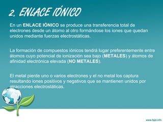 2. ENLACE IÓNICO
En un ENLACE IÓNICO se produce una transferencia total de
electrones desde un átomo al otro formándose los iones que quedan
unidos mediante fuerzas electrostáticas.
La formación de compuestos iónicos tendrá lugar preferentemente entre
átomos cuyo potencial de ionización sea bajo (METALES) y átomos de
afinidad electrónica elevada (NO METALES).
El metal pierde uno o varios electrones y el no metal los captura
resultando iones positivos y negativos que se mantienen unidos por
atracciones electrostáticas.
 