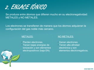 2. ENLACE IÓNICO
Se produce entre átomos que difieren mucho en su electronegatividad:
METALES y NO METALES.
Los electrones se transfieren de manera que los átomos adquieran la
configuración del gas noble más cercano.
METALES:
✗
Pierden electrones.
✗
Tienen bajas energías de
ionización y son elementos
electropositivos (baja EN).
NO METALES:
✗
Ganan electrones.
✗
Tienen alta afinidad
electrónica y son
elementos electronegativos.
 