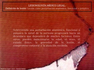 Medicina Legal – ULA – Daniela Bettiol
LESIONOLOGÍA MÉDICO LEGAL.
Definición de lesión: Lesión como perturbación anatómica, funcional o psíquica.
Sobrevenida una perturbación anatómica, funcional o
psíquica la salud de la persona progresará hacia un
desenlace que dependerá de muchos factores. Entre
otros, pueden mencionarse la edad, el sexo, el
estado físico, la gravedad de la lesión, el
compromiso corporal y la atención recibida.
 