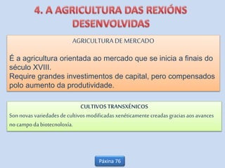 AGRICULTURA DE MERCADO
É a agricultura orientada ao mercado que se inicia a finais do
século XVIII.
Require grandes investimentos de capital, pero compensados
polo aumento da produtividade.
CULTIVOSTRANSXÉNICOS
Son novas variedades de cultivos modificadas xenéticamente creadas gracias aosavances
no campo da biotecnoloxía.
Páxina 76
 