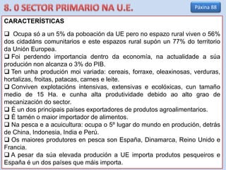 CARACTERÍSTICAS
 Ocupa só a un 5% da poboación da UE pero no espazo rural viven o 56%
dos cidadáns comunitarios e este espazos rural supón un 77% do territorio
da Unión Europea.
 Foi perdendo importancia dentro da economía, na actualidade a súa
produción non alcanza o 3% do PIB.
 Ten unha produción moi variada: cereais, forraxe, oleaxinosas, verduras,
hortalizas, froitas, patacas, carnes e leite.
 Conviven explotacións intensivas, extensivas e ecolóxicas, cun tamaño
medio de 15 Ha. e cunha alta produtividade debido ao alto grao de
mecanización do sector.
 É un dos principais países exportadores de produtos agroalimentarios.
 É tamén o maior importador de alimentos.
 Na pesca e a acuicultura: ocupa o 5º lugar do mundo en produción, detrás
de China, Indonesia, India e Perú.
 Os maiores produtores en pesca son España, Dinamarca, Reino Unido e
Francia.
 A pesar da súa elevada produción a UE importa produtos pesqueiros e
España é un dos países que máis importa.
Páxina 88
 
