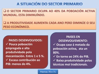  O SECTOR PRIMARIO OCUPA AO 40% DA POBOACIÓN ACTIVA
MUNDIAL. ESTA DIMINUÍNDO.
 A PRODUTIVIDADE AUMENTA CADA ANO PERO DIMINÚE O SEU
PESO ECONÓMICO.
PAISES DESENVOLVIDOS:
 Pouca poboación
empregada e alta
produtividade pola
mecanización. Entre 1 e 5 %.
 Escasa contribución ao
PIB: menos do 4%.
PAISES EN
DESENVOLVEMENTO:
 Ocupa case á metada da
poboación activa, ata un
80%.
 En torno ao 24% do PIB.
 Baixa produtividade polas
técnicas moi tradicionais.
Páxinas 70 e 71
 