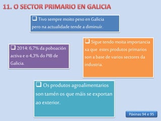  Tivo sempre moito peso en Galicia
pero naactualidade tende adiminuír.
 Osprodutos agroalimentarios
son taménos que máis se exportan
ao exterior.
 Sigue tendo moita importancia
xaque estes produtos primarios
son abase de varios sectores da
industria.
 2014: 6,7% da poboación
activae o 4,3% do PIB de
Galicia.
Páxinas 94 e 95
 
