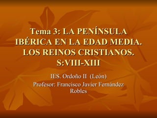 Tema 3: LA PENÍNSULATema 3: LA PENÍNSULA
IBÉRICA EN LA EDAD MEDIA.IBÉRICA EN LA EDAD MEDIA.
LOS REINOS CRISTIANOS.LOS REINOS CRISTIANOS.
S:VIII-XIIIS:VIII-XIII
IES. Ordoño II (León)IES. Ordoño II (León)
Profesor: Francisco Javier FernándezProfesor: Francisco Javier Fernández
RoblesRobles
 
