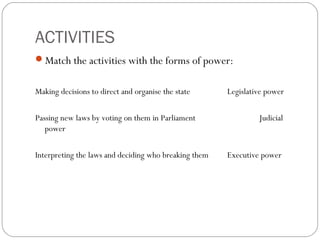 ACTIVITIES
Match the activities with the forms of power:
Making decisions to direct and organise the state Legislative power
Passing new laws by voting on them in Parliament Judicial
power
Interpreting the laws and deciding who breaking them Executive power
 