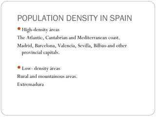POPULATION DENSITY IN SPAIN
High-density áreas
The Atlantic, Cantabrian and Mediterranean coast.
Madrid, Barcelona, Valencia, Sevilla, Bilbao and other
provincial capitals.
Low- density áreas
Rural and mountainous areas.
Extremadura
 