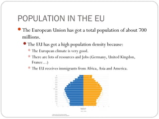 POPULATION IN THE EU
The European Union has got a total population of about 700
millions.
The EU has got a high population density because:
The European climate is very good.
There are lots of resources and Jobs (Germany, United Kingdon,
France…)
The EU receives immigrants from Africa, Asia and America.
 