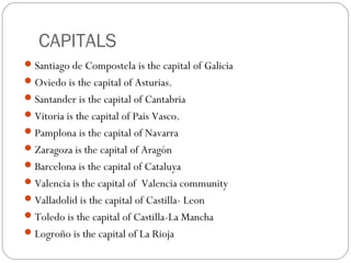 CAPITALS
Santiago de Compostela is the capital of Galicia
Oviedo is the capital of Asturias.
Santander is the capital of Cantabria
Vitoria is the capital of Pais Vasco.
Pamplona is the capital of Navarra
Zaragoza is the capital of Aragón
Barcelona is the capital of Cataluya
Valencia is the capital of Valencia community
Valladolid is the capital of Castilla- Leon
Toledo is the capital of Castilla-La Mancha
Logroño is the capital of La Rioja
 
