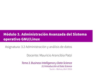 Módulo 3. Administración Avanzada del Sistema
operativo GNU/Linux
Asignatura: 3.2 Administración y análisis de datos
Docente: Mauricio Arancibia Patzi
Tema 3. Business Intelligence y Data Science
3.3 Introducción al Data Science
Sucre – Bolivia, Abril 2016
 