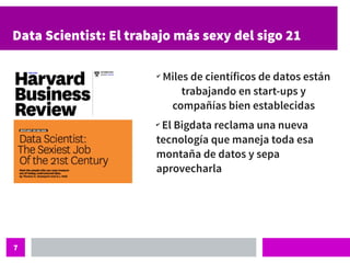 7
Data Scientist: El trabajo más sexy del sigo 21
✔
Miles de científicos de datos están
trabajando en start-ups y
compañías bien establecidas
✔
El Bigdata reclama una nueva
tecnología que maneja toda esa
montaña de datos y sepa
aprovecharla
 