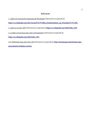 8
Referencias
1. ¿Qué es la Asociación Americana de Psicología? Información recuperada de
https://es.wikipedia.org/wiki/Asociaci%C3%B3n_Estadounidense_de_Psicolog%C3%ADa
2. ¿Qué es el estilo APA? Información recuperada de https://es.wikipedia.org/wiki/Estilo_APA
3. ¿Cuáles son las leyes para citar correctamente? Información recuperada de
https://es.wikipedia.org/wiki/Estilo_APA
4.-6. Diferentes leyes del estilo APA Información recuperada de http://normasapa.com/formato-apa-
presentacion-trabajos-escritos/
 
