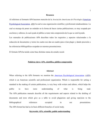 1
Resumen
Al referirnos al formarto APA hacemos mención de la Asociación Americana de Psicología (American
Psychological Association. APA) la cual es una organización científica y profesional estadounidense. La
cual se encarga de poner un estándar en la forma de hacer ciertas publicaciones, es muy ocupada por
escritores y editores, la cual ayuda al público a tener más comprensión de lo que se está leyendo.
Los manuales de publicaciones APA describen todos los requisitos y aspectos relacionados a la
redacción de documentos y textos los cuales nos dan un cuadro para evitar plagio y dando precisión a
las referencias bibliográficas ocupadas en nuestras presentaciones.
El formato APA ha tenido como base distintas ramas de estudio social.
Palabras clave: APA, científica, público comprensión
Abstract
When referring to the APA formarto we mention the American Psychological Association ,(APA),
which is an American scientific and professional organization. Which is responsible for setting a
standard in the making of certain publications, is very busy with writers and editors, which helps the
public to have more understanding of what is being read.
The APA publication manuals describe all the requirements and aspects related to the drafting of
documents and texts which give us a table to avoid plagiarism and giving repcision to the
bibliographical references occupied in our presentations.
The APA format has had as its basis different branches of social study.
Keywords: APA, scientific, public understanding
 