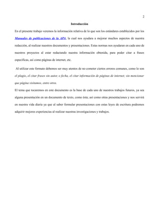 2
Introducción
En el presente trabajo veremos la información relativa de lo que son los estándares establecidos por los
Manuales de publicaciones de la APA, la cual nos ayudara a mejorar muchos aspectos de nuestra
redacción, al realizar nuestros documentos y presentaciones. Estas normas nos ayudaran en cada uno de
nuestros proyectos al estar redactando nuestra información obtenida, para poder citar a frases
específicas, así como páginas de internet, etc.
Al utilizar este formato debemos ser muy atentos de no cometer ciertos errores comunes, como lo son
el plagio, el citar frases sin autor, o fecha, el citar información de páginas de internet; sin mencionar
que página visitamos, entre otros.
El tema que tocaremos en este documento es la base de cada uno de nuestros trabajos futuros, ya sea
alguna presentación en un documento de texto, como ésta; así como otras presentaciones y nos servirá
en nuestra vida diaria ya que al saber formular presentaciones con estas leyes de escritura podremos
adquirir mejores experiencias al realizar nuestras investigaciones y trabajos.
 