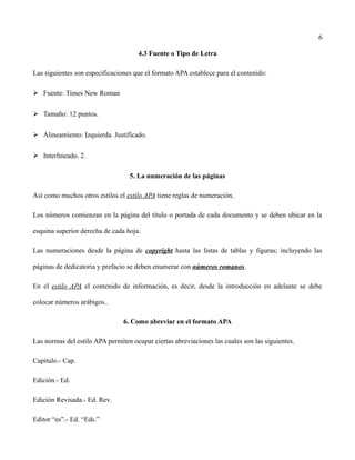 6
4.3 Fuente o Tipo de Letra
Las siguientes son especificaciones que el formato APA establece para el contenido:
➢ Fuente: Times New Roman
➢ Tamaño: 12 puntos.
➢ Alineamiento: Izquierda. Justificado.
➢ Interlineado. 2.
5. La numeración de las páginas
Así como muchos otros estilos el estilo APA tiene reglas de numeración.
Los números comienzan en la página del título o portada de cada documento y se deben ubicar en la
esquina superior derecha de cada hoja.
Las numeraciones desde la página de copyright hasta las listas de tablas y figuras; incluyendo las
páginas de dedicatoria y prefacio se deben enumerar con números romanos.
En el estilo APA el contenido de información, es decir, desde la introducción en adelante se debe
colocar números arábigos..
6. Como abreviar en el formato APA
Las normas del estilo APA permiten ocupar ciertas abreviaciones las cuales son las siguientes.
Capitulo.- Cap.
Edición.- Ed.
Edición Revisada.- Ed. Rev.
Editor “es”.- Ed. “Eds.”
 