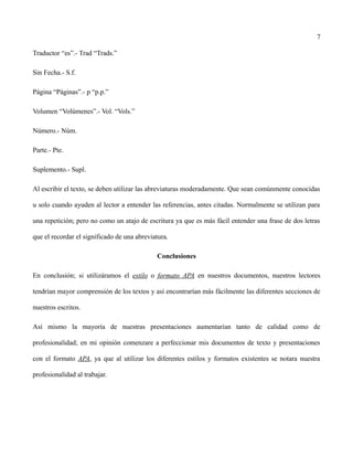7
Traductor “es”.- Trad “Trads.”
Sin Fecha.- S.f.
Página “Páginas”.- p “p.p.”
Volumen “Volúmenes”.- Vol. “Vols.”
Número.- Núm.
Parte.- Pte.
Suplemento.- Supl.
Al escribir el texto, se deben utilizar las abreviaturas moderadamente. Que sean comúnmente conocidas
u solo cuando ayuden al lector a entender las referencias, antes citadas. Normalmente se utilizan para
una repetición; pero no como un atajo de escritura ya que es más fácil entender una frase de dos letras
que el recordar el significado de una abreviatura.
Conclusiones
En conclusión; si utilizáramos el estilo o formato APA en nuestros documentos, nuestros lectores
tendrían mayor comprensión de los textos y así encontrarían más fácilmente las diferentes secciones de
nuestros escritos.
Así mismo la mayoría de nuestras presentaciones aumentarían tanto de calidad como de
profesionalidad; en mi opinión comenzare a perfeccionar mis documentos de texto y presentaciones
con el formato APA, ya que al utilizar los diferentes estilos y formatos existentes se notara nuestra
profesionalidad al trabajar.
 