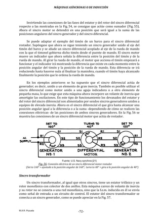 MÁQUINAS ASÍNCRONAS O DE INDUCCIÓN
M.A.R. Pozueta
-72-
Invirtiendo las conexiones de las fases del estator y del rotor del sincro diferencial
respecto a las mostradas en la Fig. 54, se consigue que actúe como sumador (Fig. 55).
Ahora el sincro motor se detendrá en una posición que será igual a la suma de las
posiciones angulares del sincro generador y del sincro diferencial.
Se puede adaptar el ejemplo del timón de un barco para el sincro diferencial
restador. Supóngase que ahora se sigue teniendo un sincro generador unido al eje del
timón del barco y se añade un sincro diferencial acoplado al eje de la rueda de mando
con la que el timonel gobierna dicho timón desde el puente de mando. El sincro motor
mueve un indicador que ahora señala la diferencia entre la posición del timón y de la
rueda de mando. Al girar la rueda de mando, el motor que acciona el timón empezará a
funcionar y el indicador irá mostrando la diferencia que existe en cada momento entre la
posición angular del timón y la posición de la rueda de mando. Esta diferencia se irá
reduciendo hasta hacerse nula al finalizar la maniobra, cuando el timón haya alcanzado
finalmente la posición que le ordena la rueda de mando.
En los ejemplos anteriores se ha supuesto que el sincro diferencial actúa de
generador; es decir, unido a un elemento de gran inercia. También es posible utilizar el
sincro diferencial como motor unido a una aguja indicadora o a otro elemento de
pequeña masa, lo que exige que esta máquina ahora incorpore un volante de inercia que
amortigüe las oscilaciones. En este tipo de funcionamiento los devanados del estator y
del rotor del sincro diferencial son alimentados por sendos sincros generadores unidos a
equipos de elevada inercia. Ahora es el sincro diferencial el que gira hasta alcanzar una
posición angular igual a la diferencia o a la suma -dependiendo de cómo se realicen las
conexiones eléctricas- de las posiciones de ambos sincros generadores. En la Fig. 56 se
muestra las conexiones de un sincro diferencial motor que actúa de restador.
Fuente: U.S. Navy synchros [21]
Fig. 56: Conexión eléctrica de un sincro diferencial motor restador
(Set to 160° = ajustado a la posición angular de 160°; turns to 40° = gira a la posición angular de 40°)
Sincro transformador
Un sincro transformador, al igual que otros sincros, tiene un estator trifásico y un
rotor monofásico con colector de dos anillos. Esta máquina carece de volante de inercia
y su rotor no se conecta a una red monofásica, sino que la f.e.m. inducida en él se envía
como señal de entrada a un circuito de control. El estator del sincro transformador se
conecta a un sincro generador, como se puede apreciar en la Fig. 57.
 