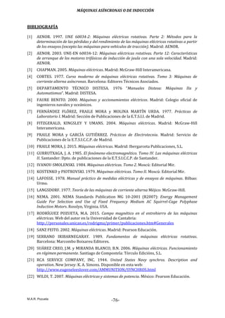 MÁQUINAS ASÍNCRONAS O DE INDUCCIÓN
M.A.R. Pozueta
-76-
BIBLIOGRAFÍA
[1] AENOR. 1997. UNE 60034-2: Máquinas eléctricas rotativas. Parte 2: Métodos para la
determinación de las pérdidas y del rendimiento de las máquinas eléctricas rotativas a partir
de los ensayos (excepto las máquinas para vehículos de tracción). Madrid: AENOR.
[2] AENOR. 2003. UNE-EN 60034-12: Máquinas eléctricas rotativas. Parte 12: Características
de arranque de los motores trifásicos de inducción de jaula con una sola velocidad. Madrid:
AENOR.
[3] CHAPMAN. 2005. Máquinas eléctricas. Madrid: McGraw-Hill Interamericana.
[4] CORTES. 1977. Curso moderno de máquinas eléctricas rotativas. Tomo 3: Máquinas de
corriente alterna asíncronas. Barcelona: Editores Técnicos Asociados.
[5] DEPARTAMENTO TÉCNICO DISTESA. 1976 “Manuales Distesa: Máquinas IIa y
Automatismos”. Madrid: DISTESA.
[6] FAURE BENITO. 2000. Máquinas y accionamientos eléctricos. Madrid: Colegio oficial de
ingenieros navales y oceánicos.
[7] FERNÁNDEZ FLÓREZ, FRAILE MORA y MOLINA MARTÍN URDA. 1977. Prácticas de
Laboratorio I. Madrid: Sección de Publicaciones de la E.T.S.I.I. de Madrid.
[8] FITZGERALD, KINGSLEY Y UMANS. 2004. Máquinas eléctricas. Madrid: McGraw-Hill
Interamericana.
[9] FRAILE MORA y GARCÍA GUTIÉRREZ. Prácticas de Electrotecnia. Madrid: Servicio de
Publicaciones de la E.T.S.I.C.C.P. de Madrid.
[10] FRAILE MORA, J. 2015. Máquinas eléctricas. Madrid: Ibergarceta Publicaciones, S.L.
[11] GURRUTXAGA, J. A. 1985. El fenómeno electromagnético. Tomo IV. Las máquinas eléctricas
II. Santander: Dpto. de publicaciones de la E.T.S.I.C.C.P. de Santander.
[12] IVANOV-SMOLENSKI. 1984. Máquinas eléctricas. Tomo 2. Moscú: Editorial Mir.
[13] KOSTENKO y PIOTROVSKI. 1979. Máquinas eléctricas. Tomo II. Moscú: Editorial Mir.
[14] LAFOSSE. 1978. Manual práctico de medidas eléctricas y de ensayos de máquinas. Bilbao:
Urmo.
[15] LANGSDORF. 1977. Teoría de las máquinas de corriente alterna Méjico: McGraw-Hill.
[16] NEMA. 2001. NEMA Standards Publication MG 10-2001 (R2007): Energy Management
Guide For Selection and Use of Fixed Frequency Medium AC Squirrel-Cage Polyphase
Induction Motors. Rosslyn, Virginia. USA.
[17] RODRÍGUEZ POZUETA, M.A. 2015. Campo magnético en el entrehierro de las máquinas
eléctricas. Web del autor en la Universidad de Cantabria:
http://personales.unican.es/rodrigma/primer/publicaciones.htm#Generales
[18] SANZ FEITO. 2002. Máquinas eléctricas. Madrid: Pearson Educación.
[19] SERRANO IRIBARNEGARAY. 1989. Fundamentos de máquinas eléctricas rotativas.
Barcelona: Marcombo Boixareu Editores.
[20] SUÁREZ CREO, J.M. y MIRANDA BLANCO, B.N. 2006. Máquinas eléctricas. Funcionamiento
en régimen permanente. Santiago de Compostela: Tórculo Edicións, S.L.
[21] RCA SERVICE COMPANY, INC. 1944. United States Navy synchros. Description and
operation. New Jersey: K. A. Simons. Disponible en esta web:
http://www.eugeneleeslover.com/AMMUNITION/SYNCHROS.html
[22] WILDI, T. 2007. Máquinas eléctricas y sistemas de potencia. México: Pearson Educación.
 