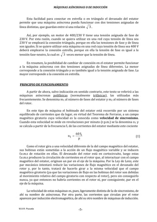 MÁQUINAS ASÍNCRONAS O DE INDUCCIÓN
M.A.R. Pozueta
-5-
Esta facilidad para conectar en estrella o en triángulo el devanado del estator
permite que una máquina asíncrona pueda funcionar con dos tensiones asignadas de
línea distintas, que guardan entre sí una relación 3 .
Así, por ejemplo, un motor de 400/230 V tiene una tensión asignada de fase de
230 V. Por esta razón, cuando se quiera utilizar en una red cuya tensión de línea sea
230 V se empleará la conexión triángulo, porque en ella las tensiones de fase y de línea
son iguales. Si se quiere utilizar esta máquina en una red cuya tensión de línea sea 400 V
deberá emplearse la conexión estrella, porque en ella la tensión de fase es igual a la
tensión fase-neutro, la cual es 3 veces menor que la tensión de línea.
En resumen, la posibilidad de cambiar de conexión en el estator permite funcionar
a la máquina asíncrona con dos tensiones asignadas de línea diferentes. La menor
corresponde a la conexión triángulo y es también igual a la tensión asignada de fase. La
mayor corresponde a la conexión en estrella.
PRINCIPIO DE FUNCIONAMIENTO
A partir de ahora, salvo indicación en sentido contrario, este texto se referirá a las
máquinas asíncronas polifásicas (normalmente trifásicas), las utilizadas más
frecuentemente. Se denomina m1 al número de fases del estator y m2 al número de fases
del rotor.
En este tipo de máquina el bobinado del estator está recorrido por un sistema
equilibrado de corrientes que da lugar, en virtud del Teorema de Ferraras, a un campo
magnético giratorio cuya velocidad es la conocida como velocidad de sincronismo.
Cuando esta velocidad se mide en revoluciones por minuto (r.p.m.) se la denomina n1 y
se calcula a partir de la frecuencia f1 de las corrientes del estator mediante este cociente
p
f60
n 1
1  (1)
Como el rotor gira a una velocidad diferente de la del campo magnético del estator,
sus bobinas están sometidas a la acción de un flujo magnético variable y se inducen
f.e.m.s de rotación en ellas. El devanado del rotor está en cortocircuito, luego estas
f.e.m.s producen la circulación de corrientes en el rotor que, al interactuar con el campo
magnético del estator, originan un par en el eje de la máquina. Por la Ley de Lenz, este
par mecánico intentará reducir las variaciones de flujo magnético en el devanado del
rotor y, por lo tanto, tratará de hacerlo girar a la misma velocidad que el campo
magnético giratorio (ya que las variaciones de flujo en las bobinas del rotor son debidas
al movimiento relativo del campo giratorio con respecto al rotor), pero sin conseguirlo
nunca, ya que entonces no habría corrientes en el rotor ni, por consiguiente, par en el
eje de la máquina.
La velocidad de estas máquinas es, pues, ligeramente distinta de la de sincronismo, de
ahí su nombre de asíncronas. Por otra parte, las corrientes que circulan por el rotor
aparecen por inducción electromagnética, de ahí su otro nombre de máquinas de inducción.
 