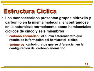 11
Estructura CíclicaEstructura Cíclica
• Los monosacáridos presentan grupos hidroxilo y
carbonilo en la misma molécula, encontrándose
en la naturaleza normalmente como hemiacetales
cíclicos de cinco y seis miembros
• carbono anoméricocarbono anomérico : el nuevo estereocentro que
resulta de la formación del hemiacetal cíclico
• anómerosanómeros: carbohidratos que se diferencian en la
configuración del carbono anomérico
 