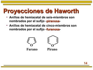 14
Proyecciones de HaworthProyecciones de Haworth
• Anillos de hemiacetal de seis-miembros son
nombrados por el sufijo -piranosapiranosa-
• Anillos de hemiacetal de cinco-miembros son
nombrados por el sufijo -furanosafuranosa-
OO
PiranoFurano
 
