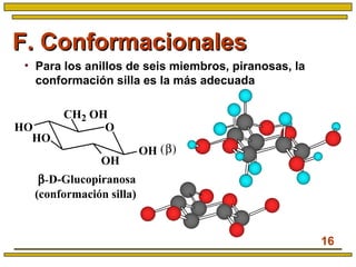 16
F. ConformacionalesF. Conformacionales
• Para los anillos de seis miembros, piranosas, la
conformación silla es la más adecuada
β-D-Glucopiranosa
(conformación silla)
O
CH2 OH
HO
HO
OH
OH (β)
 