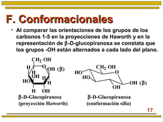 17
F. ConformacionalesF. Conformacionales
• Al comparar las orientaciones de los grupos de los
carbonos 1-5 en la proyecciones de Haworth y en la
representación de β-D-glucopiranosa se constata que
los grupos -OH están alternados a cada lado del plano.
β-D-Glucopiranosa
(conformación silla)
O
CH2 OH
HO
HO
OH
OH (β)
β-D-Glucopiranosa
(proyección Haworth)
H
H OH
H
HO
H
OH (β)
OH
H
CH2 OH
O
 