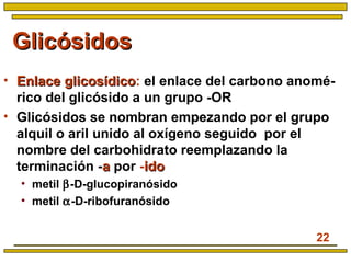 22
GlicósidosGlicósidos
• Enlace glicosídicoEnlace glicosídico: el enlace del carbono anomé-
rico del glicósido a un grupo -OR
• Glicósidos se nombran empezando por el grupo
alquil o aril unido al oxígeno seguido por el
nombre del carbohidrato reemplazando la
terminación -aa por -idoido
• metil β-D-glucopiranósido
• metil α-D-ribofuranósido
 