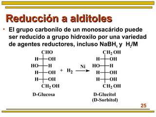 25
Reducción a alditolesReducción a alditoles
• El grupo carbonilo de un monosacárido puede
ser reducido a grupo hidroxilo por una variedad
de agentes reductores, incluso NaBH4 y H2/M
Ni
+
D-Glucitol
(D-Sorbitol)
D-Glucosa
H2
CHO
CH2 OH
OHH
HHO
OHH
OHH
CH2 OH
CH2 OH
OHH
HHO
OHH
OHH
 