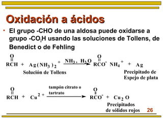 26
Oxidación a ácidosOxidación a ácidos
• El grupo -CHO de una aldosa puede oxidarse a
grupo -CO2H usando las soluciones de Tollens, de
Benedict o de Fehling
Precipitado de
Espejo de plata
+
O
O
RCH
Ag ( NH3 ) 2
+
RCO
-
NH4
+
Ag
Solución de Tollens
NH3 , H2 O
+
tampón citrato o
tartrato
Precipitados
de sólidos rojos
++
O
Cu
2 +
RCO
-
Cu2 O
O
RCH
 