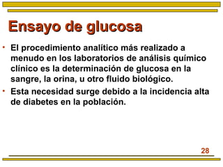 28
Ensayo de glucosaEnsayo de glucosa
• El procedimiento analítico más realizado a
menudo en los laboratorios de análisis químico
clínico es la determinación de glucosa en la
sangre, la orina, u otro fluido biológico.
• Esta necesidad surge debido a la incidencia alta
de diabetes en la población.
 