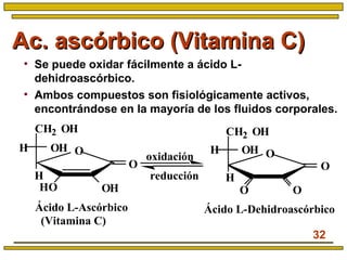 32
Ac. ascórbico (Vitamina C)Ac. ascórbico (Vitamina C)
• Se puede oxidar fácilmente a ácido L-
dehidroascórbico.
• Ambos compuestos son fisiológicamente activos,
encontrándose en la mayoría de los fluidos corporales.
CH2 OH
OHH
H
HO
O
O
OH
CH2 OH
OHH
H
O
O
O
O
Ácido L-Ascórbico
(Vitamina C)
Ácido L-Dehidroascórbico
oxidación
reducción
 