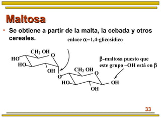 33
MaltosaMaltosa
• Se obtiene a partir de la malta, la cebada y otros
cereales.
O
OH
HO
HO
CH2 OH
O
O
OH
HO
CH2 OH
OH
enlace α−1,4-glicosídico
β-maltosa puesto que
este grupo –OH está en β
 