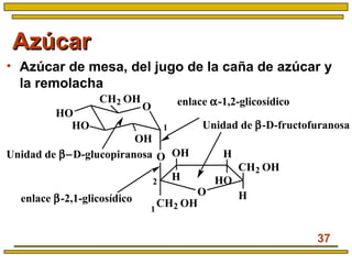 37
AzúcarAzúcar
• Azúcar de mesa, del jugo de la caña de azúcar y
la remolacha
O
OH
HO
HO
CH2 OH
O
enlace α-1,2-glicosídico
Unidad de β−D-glucopiranosa
O
CH2 OH
H
CH2 OH
OH H
H HO
1
1
2
Unidad de β-D-fructofuranosa
enlace β-2,1-glicosídico
 