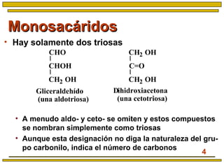 4
MonosacáridosMonosacáridos
• Hay solamente dos triosas
• A menudo aldo- y ceto- se omiten y estos compuestos
se nombran simplemente como triosas
• Aunque esta designación no diga la naturaleza del gru-
po carbonilo, indica el número de carbonos
Dihidroxiacetona
(una cetotriosa)
Gliceraldehído
(una aldotriosa)
CHO
CHOH
CH2 OH
CH2 OH
C=O
CH2 OH
 
